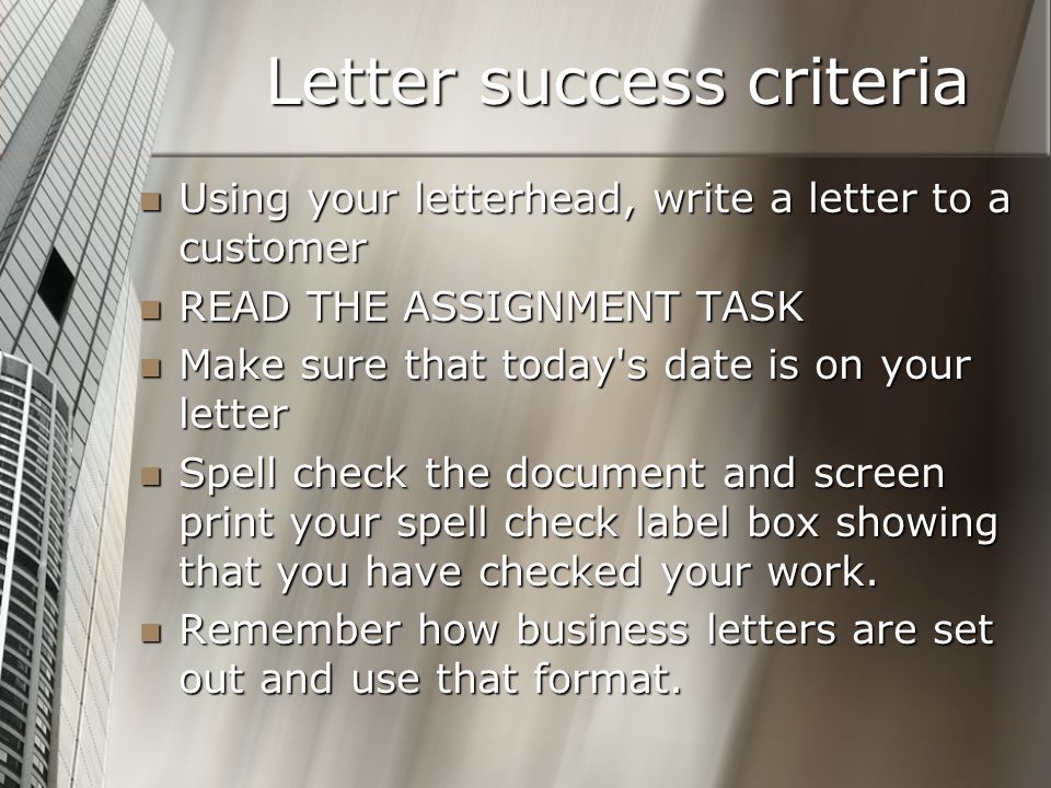 Letter success criteria Using your letterhead, write a letter to a customer Using your letterhead, write a letter to a customer READ THE ASSIGNMENT TASK READ THE ASSIGNMENT TASK Make sure that today s date is on your letter Make sure that today s date is on your letter Spell check the document and screen print your spell check label box showing that you have checked your work.