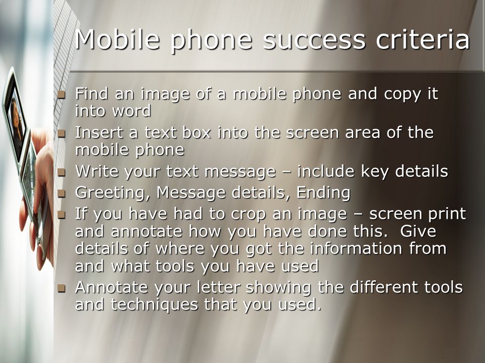 Mobile phone success criteria Find an image of a mobile phone and copy it into word Find an image of a mobile phone and copy it into word Insert a text box into the screen area of the mobile phone Insert a text box into the screen area of the mobile phone Write your text message – include key details Write your text message – include key details Greeting, Message details, Ending Greeting, Message details, Ending If you have had to crop an image – screen print and annotate how you have done this.