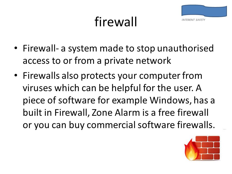 firewall Firewall- a system made to stop unauthorised access to or from a private network Firewalls also protects your computer from viruses which can be helpful for the user.