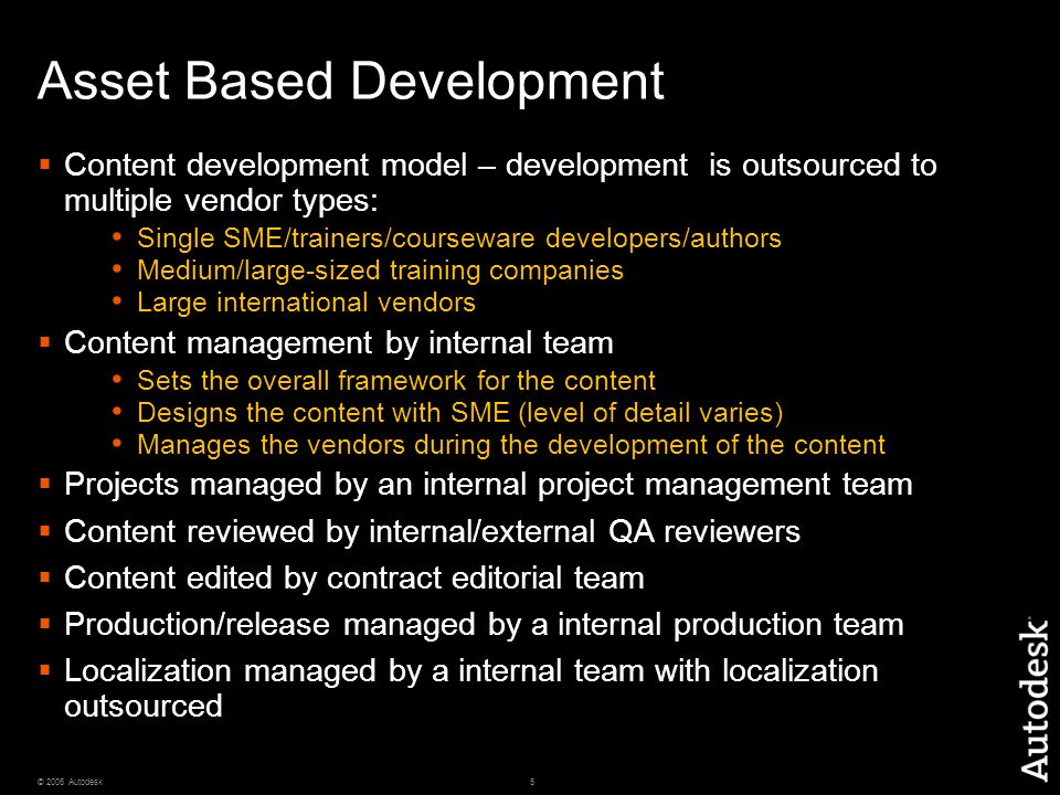 5© 2006 Autodesk Asset Based Development  Content development model – development is outsourced to multiple vendor types: Single SME/trainers/courseware developers/authors Medium/large-sized training companies Large international vendors  Content management by internal team Sets the overall framework for the content Designs the content with SME (level of detail varies) Manages the vendors during the development of the content  Projects managed by an internal project management team  Content reviewed by internal/external QA reviewers  Content edited by contract editorial team  Production/release managed by a internal production team  Localization managed by a internal team with localization outsourced