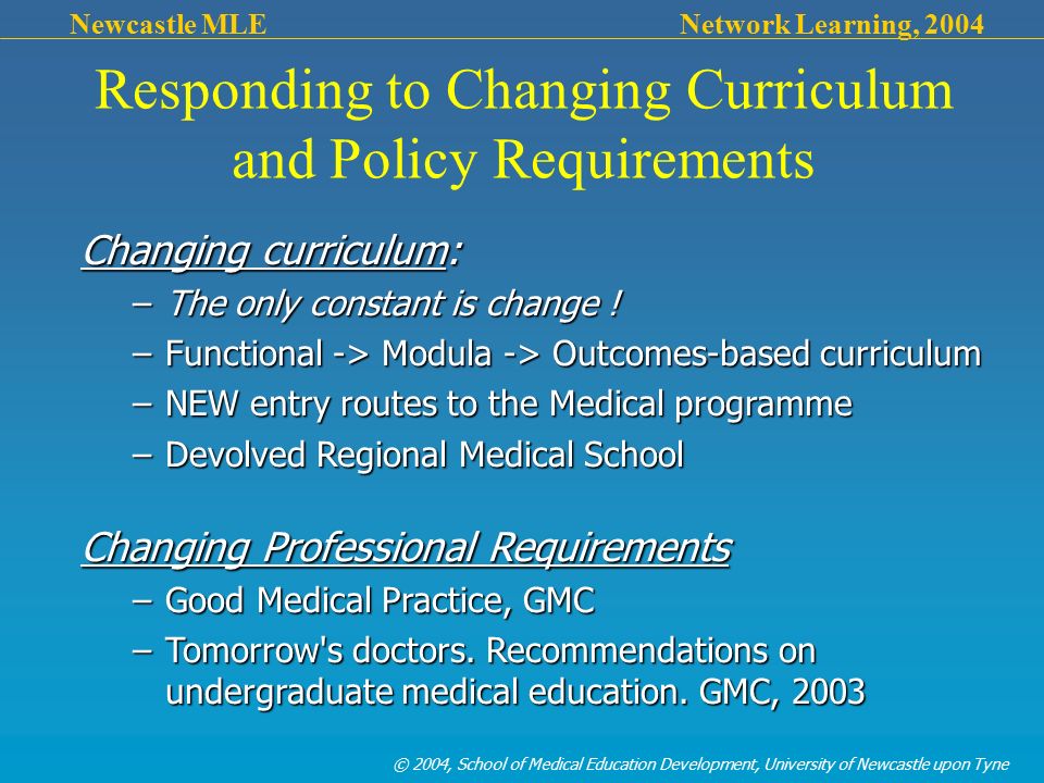 © 2004, School of Medical Education Development, University of Newcastle upon Tyne Newcastle MLE Network Learning, 2004 Responding to Changing Curriculum and Policy Requirements Changing curriculum: –The only constant is change .