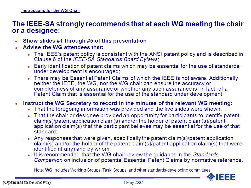1 May 2007 Instructions for the WG Chair The IEEE-SA strongly recommends that at each WG meeting the chair or a designee: l Show slides #1 through #5 of this presentation l Advise the WG attendees that: l The IEEE’s patent policy is consistent with the ANSI patent policy and is described in Clause 6 of the IEEE-SA Standards Board Bylaws; l Early identification of patent claims which may be essential for the use of standards under development is encouraged; l There may be Essential Patent Claims of which the IEEE is not aware.