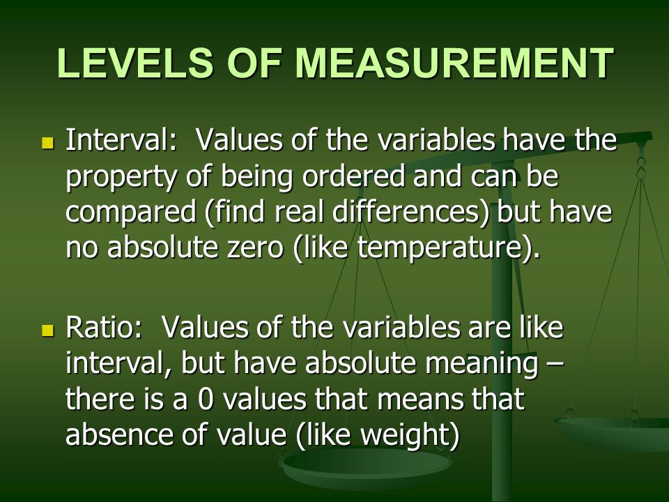 LEVELS OF MEASUREMENT Interval: Values of the variables have the property of being ordered and can be compared (find real differences) but have no absolute zero (like temperature).