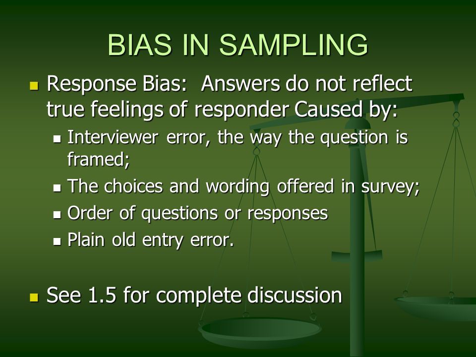 BIAS IN SAMPLING Response Bias: Answers do not reflect true feelings of responder Caused by: Response Bias: Answers do not reflect true feelings of responder Caused by: Interviewer error, the way the question is framed; Interviewer error, the way the question is framed; The choices and wording offered in survey; The choices and wording offered in survey; Order of questions or responses Order of questions or responses Plain old entry error.