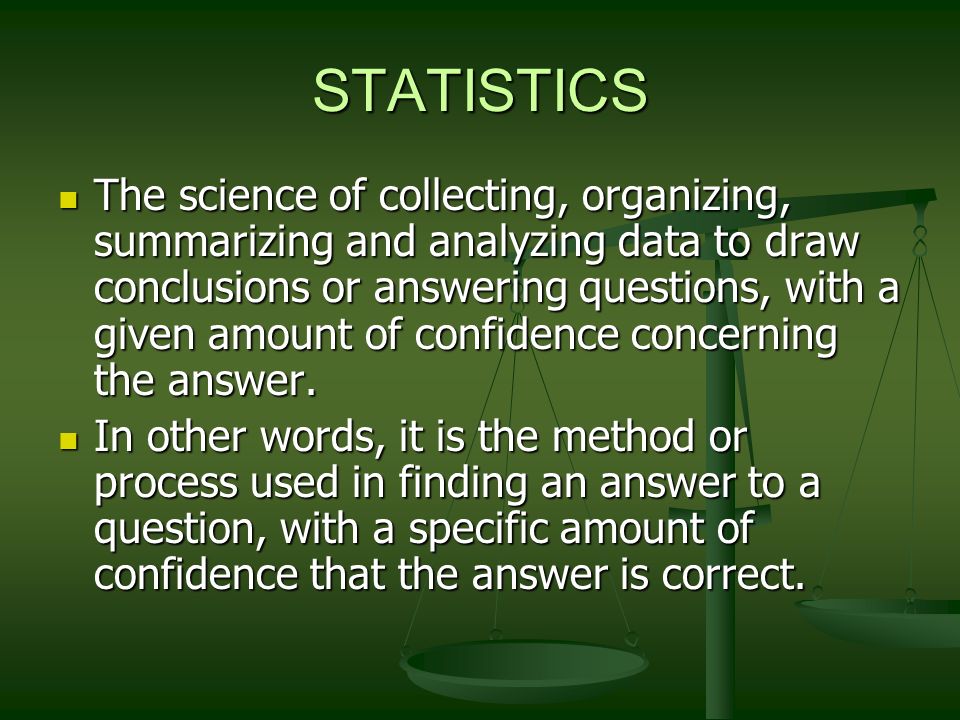STATISTICS The science of collecting, organizing, summarizing and analyzing data to draw conclusions or answering questions, with a given amount of confidence concerning the answer.