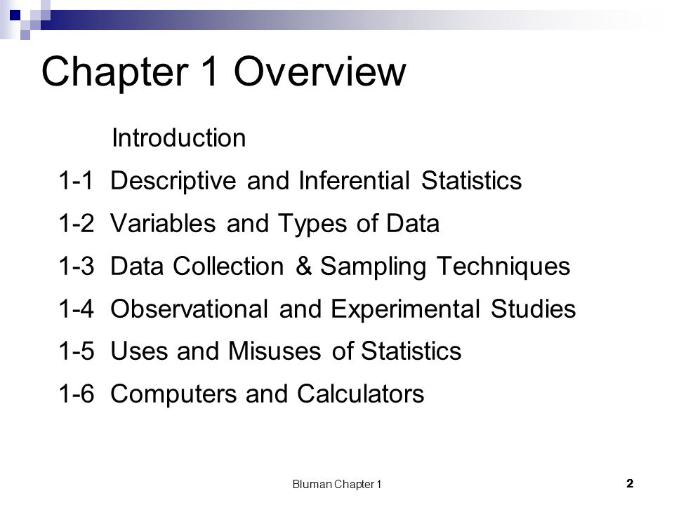 Chapter 1 Overview Introduction 1-1 Descriptive and Inferential Statistics 1-2 Variables and Types of Data 1-3 Data Collection & Sampling Techniques 1-4 Observational and Experimental Studies 1-5 Uses and Misuses of Statistics 1-6 Computers and Calculators 2 Bluman Chapter 1