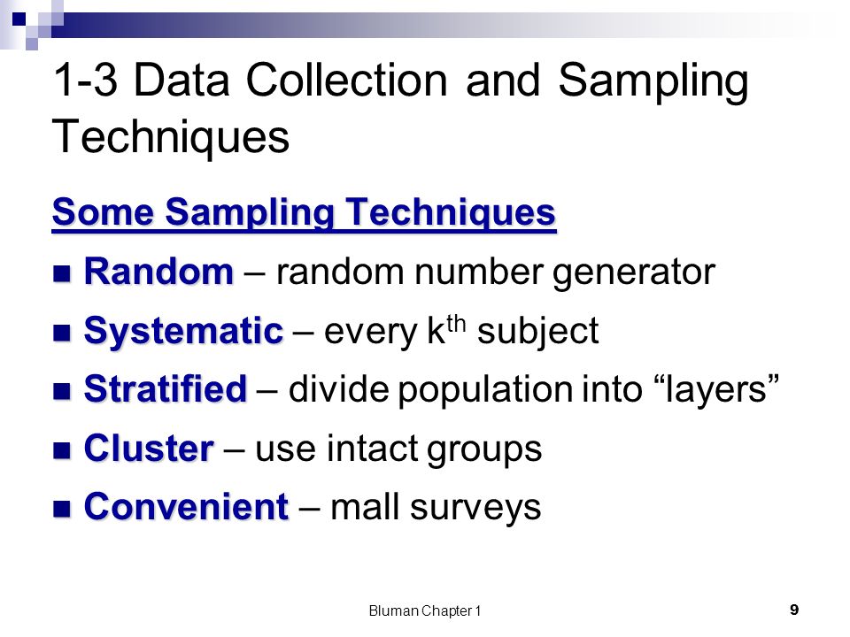 1-3 Data Collection and Sampling Techniques Some Sampling Techniques Random Random – random number generator Systematic Systematic – every k th subject Stratified Stratified – divide population into layers Cluster Cluster – use intact groups Convenient Convenient – mall surveys 9 Bluman Chapter 1