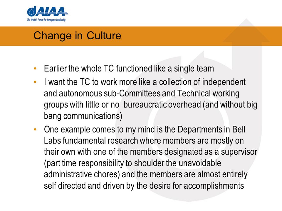 Change in Culture Earlier the whole TC functioned like a single team I want the TC to work more like a collection of independent and autonomous sub-Committees and Technical working groups with little or no bureaucratic overhead (and without big bang communications) One example comes to my mind is the Departments in Bell Labs fundamental research where members are mostly on their own with one of the members designated as a supervisor (part time responsibility to shoulder the unavoidable administrative chores) and the members are almost entirely self directed and driven by the desire for accomplishments