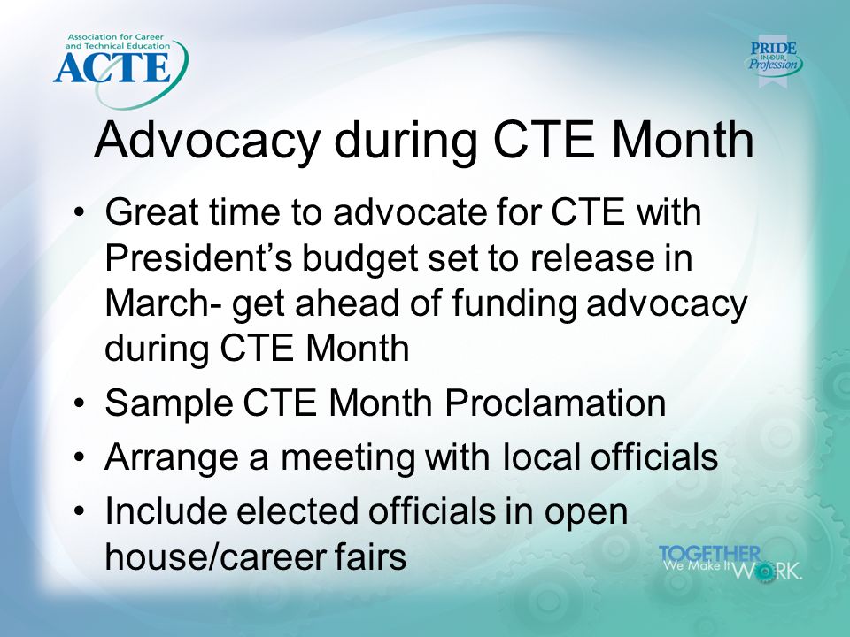 Advocacy during CTE Month Great time to advocate for CTE with President’s budget set to release in March- get ahead of funding advocacy during CTE Month Sample CTE Month Proclamation Arrange a meeting with local officials Include elected officials in open house/career fairs