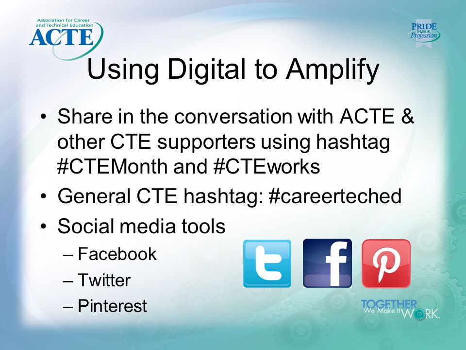Using Digital to Amplify Share in the conversation with ACTE & other CTE supporters using hashtag #CTEMonth and #CTEworks General CTE hashtag: #careerteched Social media tools –Facebook –Twitter –Pinterest