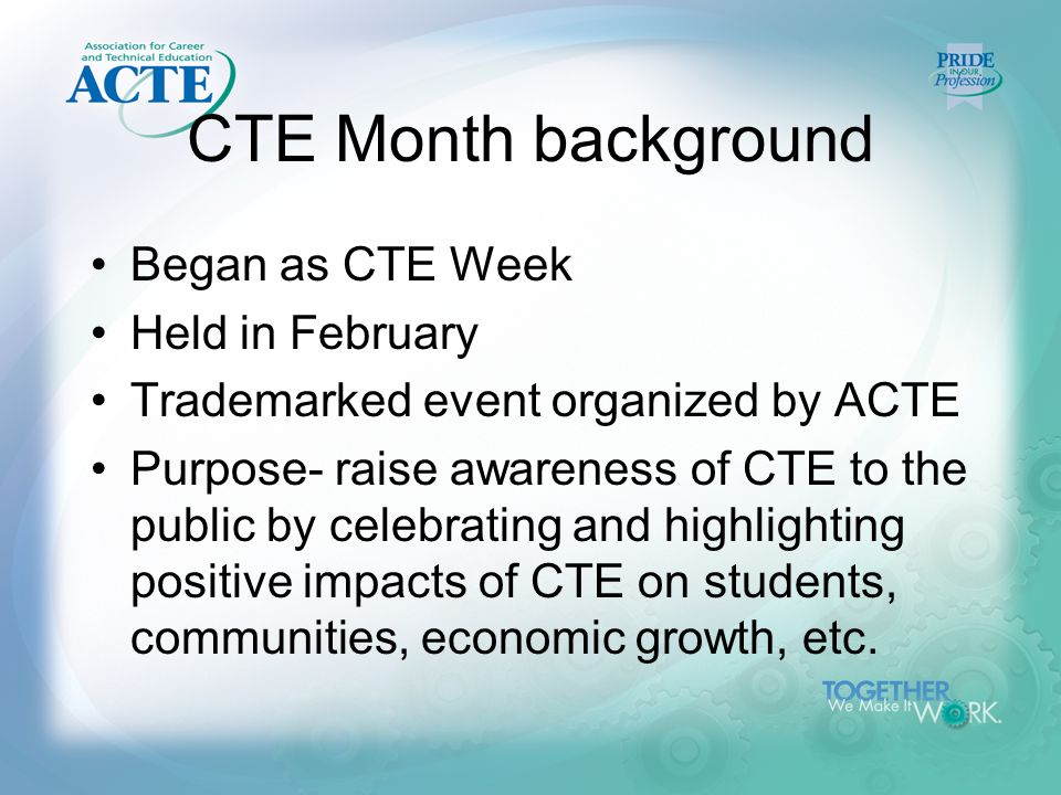 CTE Month background Began as CTE Week Held in February Trademarked event organized by ACTE Purpose- raise awareness of CTE to the public by celebrating and highlighting positive impacts of CTE on students, communities, economic growth, etc.