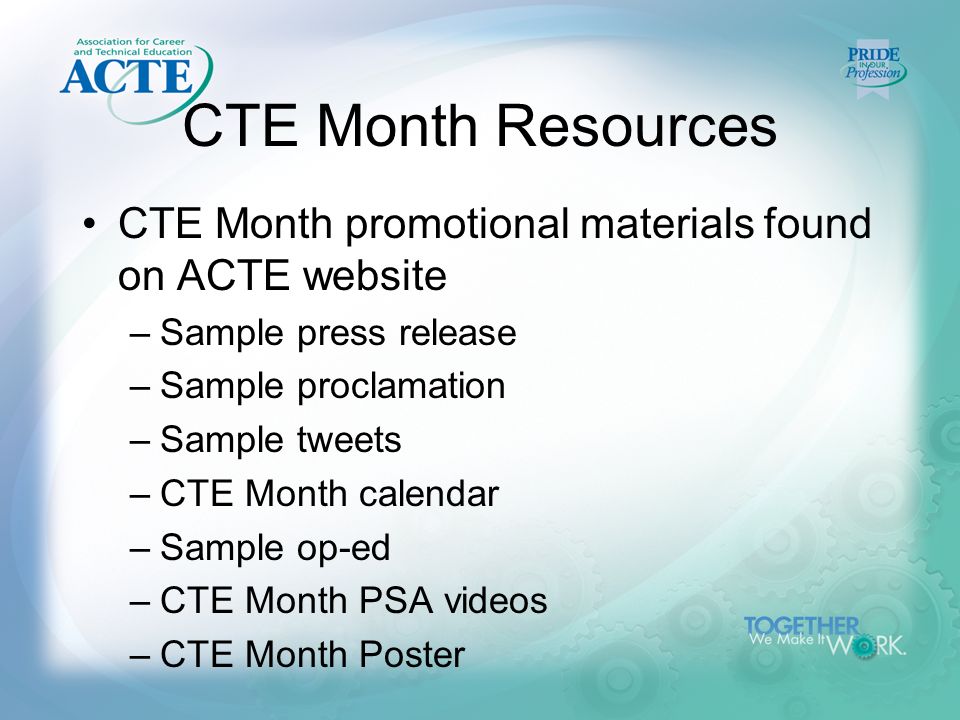 CTE Month Resources CTE Month promotional materials found on ACTE website –Sample press release –Sample proclamation –Sample tweets –CTE Month calendar –Sample op-ed –CTE Month PSA videos –CTE Month Poster