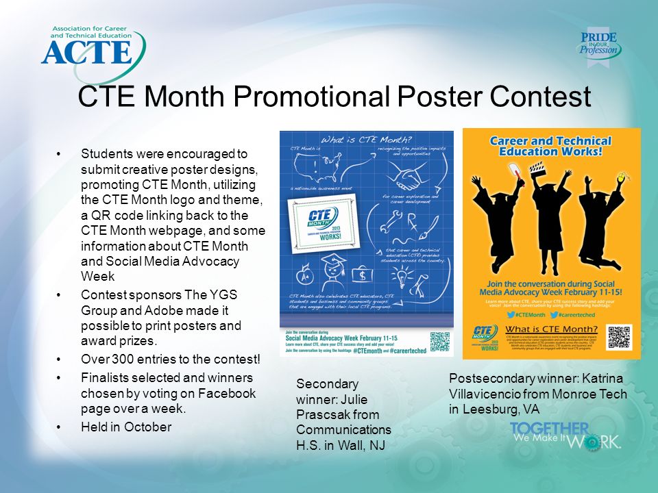 CTE Month Promotional Poster Contest Students were encouraged to submit creative poster designs, promoting CTE Month, utilizing the CTE Month logo and theme, a QR code linking back to the CTE Month webpage, and some information about CTE Month and Social Media Advocacy Week Contest sponsors The YGS Group and Adobe made it possible to print posters and award prizes.