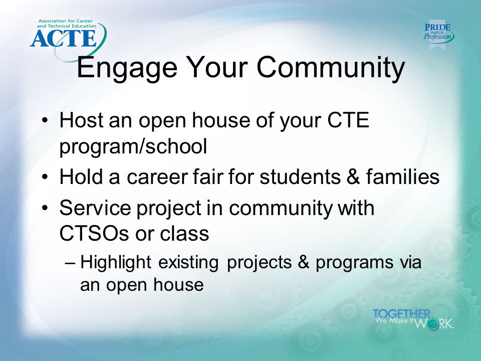 Engage Your Community Host an open house of your CTE program/school Hold a career fair for students & families Service project in community with CTSOs or class –Highlight existing projects & programs via an open house