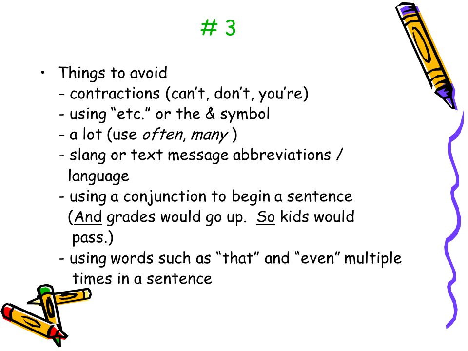 # 3 Things to avoid - contractions (can’t, don’t, you’re) - using etc. or the & symbol - a lot (use often, many ) - slang or text message abbreviations / language - using a conjunction to begin a sentence (And grades would go up.