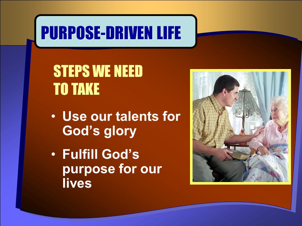 Use our talents for God’s glory Fulfill God’s purpose for our lives STEPS WE NEED TO TAKE PURPOSE-DRIVEN LIFE