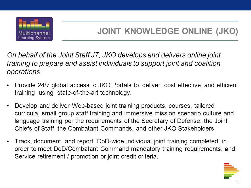JOINT KNOWLEDGE ONLINE (JKO) On behalf of the Joint Staff J7, JKO develops and delivers online joint training to prepare and assist individuals to support joint and coalition operations.