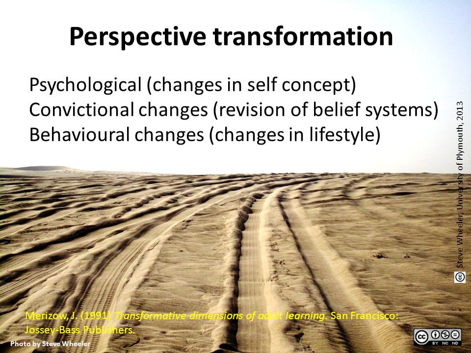 Perspective transformation Psychological (changes in self concept) Convictional changes (revision of belief systems) Behavioural changes (changes in lifestyle) Steve Wheeler, University of Plymouth, 2013 Photo by Steve Wheeler Merizow, J.