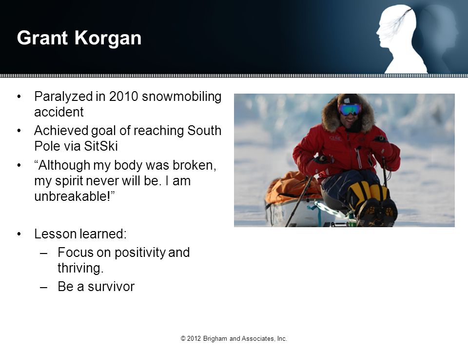 Grant Korgan Paralyzed in 2010 snowmobiling accident Achieved goal of reaching South Pole via SitSki Although my body was broken, my spirit never will be.
