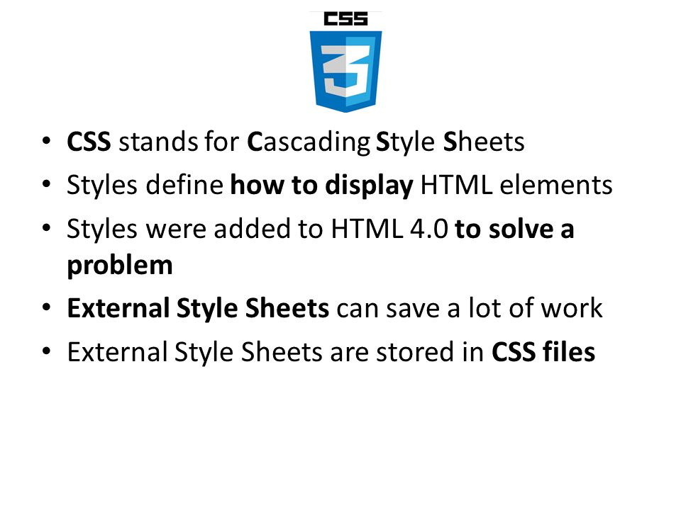 CSS stands for Cascading Style Sheets Styles define how to display HTML elements Styles were added to HTML 4.0 to solve a problem External Style Sheets can save a lot of work External Style Sheets are stored in CSS files