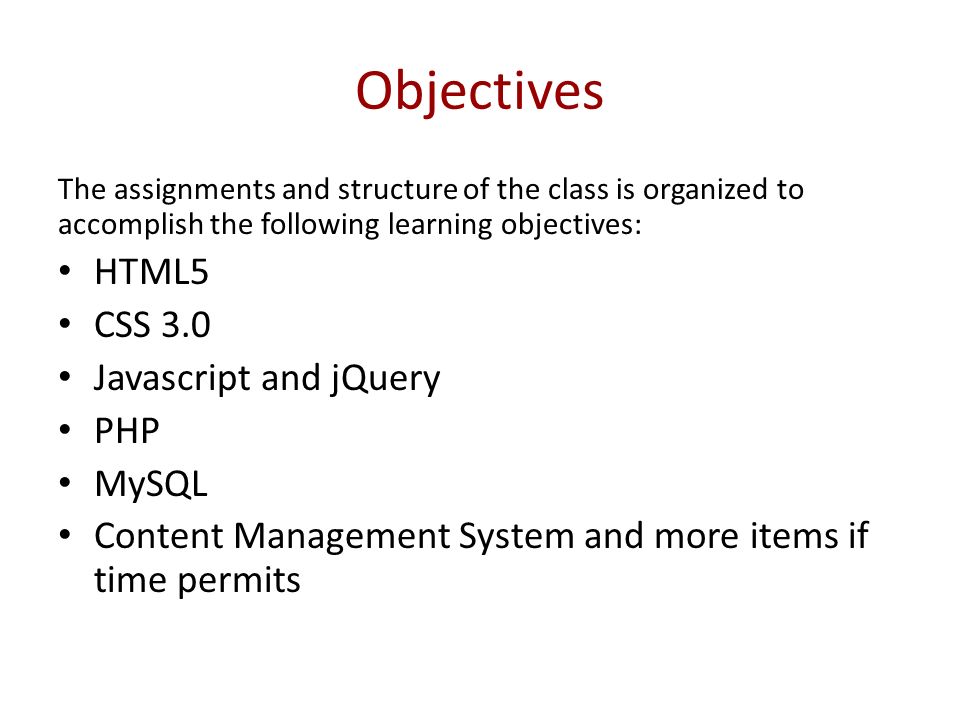 Objectives The assignments and structure of the class is organized to accomplish the following learning objectives: HTML5 CSS 3.0 Javascript and jQuery PHP MySQL Content Management System and more items if time permits