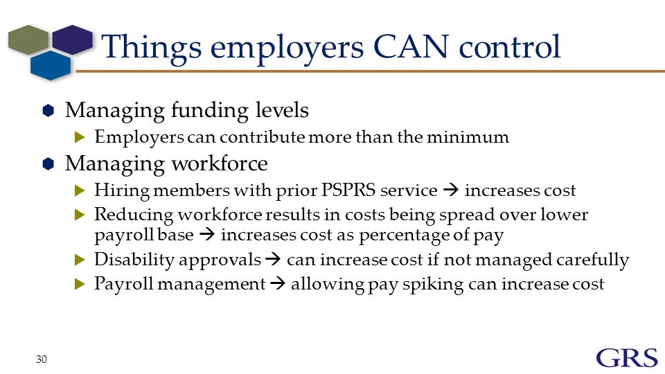 Things employers CAN control  Managing funding levels  Employers can contribute more than the minimum  Managing workforce  Hiring members with prior PSPRS service  increases cost  Reducing workforce results in costs being spread over lower payroll base  increases cost as percentage of pay  Disability approvals  can increase cost if not managed carefully  Payroll management  allowing pay spiking can increase cost 30