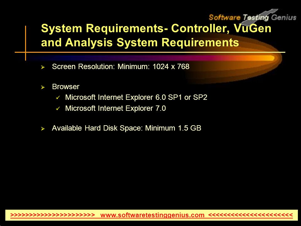 System Requirements- Controller, VuGen and Analysis System Requirements  Screen Resolution: Minimum: 1024 x 768  Browser Microsoft Internet Explorer 6.0 SP1 or SP2 Microsoft Internet Explorer 7.0  Available Hard Disk Space: Minimum 1.5 GB >>>>>>>>>>>>>>>>>>>>>>   <<<<<<<<<<<<<<<<<<<<<<