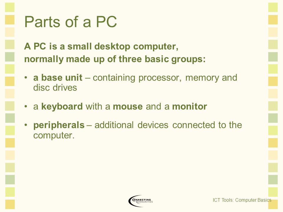 Parts of a PC A PC is a small desktop computer, normally made up of three basic groups: a base unit – containing processor, memory and disc drives a keyboard with a mouse and a monitor peripherals – additional devices connected to the computer.