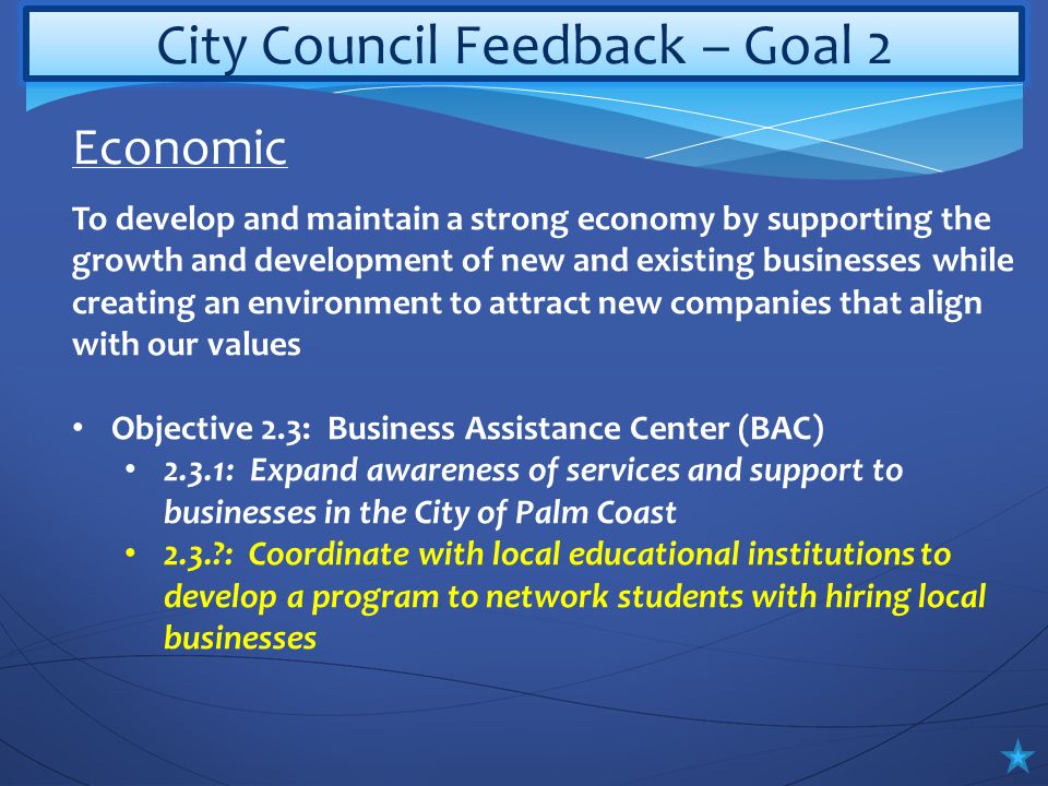 City Council Feedback – Goal 2 To develop and maintain a strong economy by supporting the growth and development of new and existing businesses while creating an environment to attract new companies that align with our values Objective 2.3: Business Assistance Center (BAC) 2.3.1: Expand awareness of services and support to businesses in the City of Palm Coast 2.3. : Coordinate with local educational institutions to develop a program to network students with hiring local businesses Economic