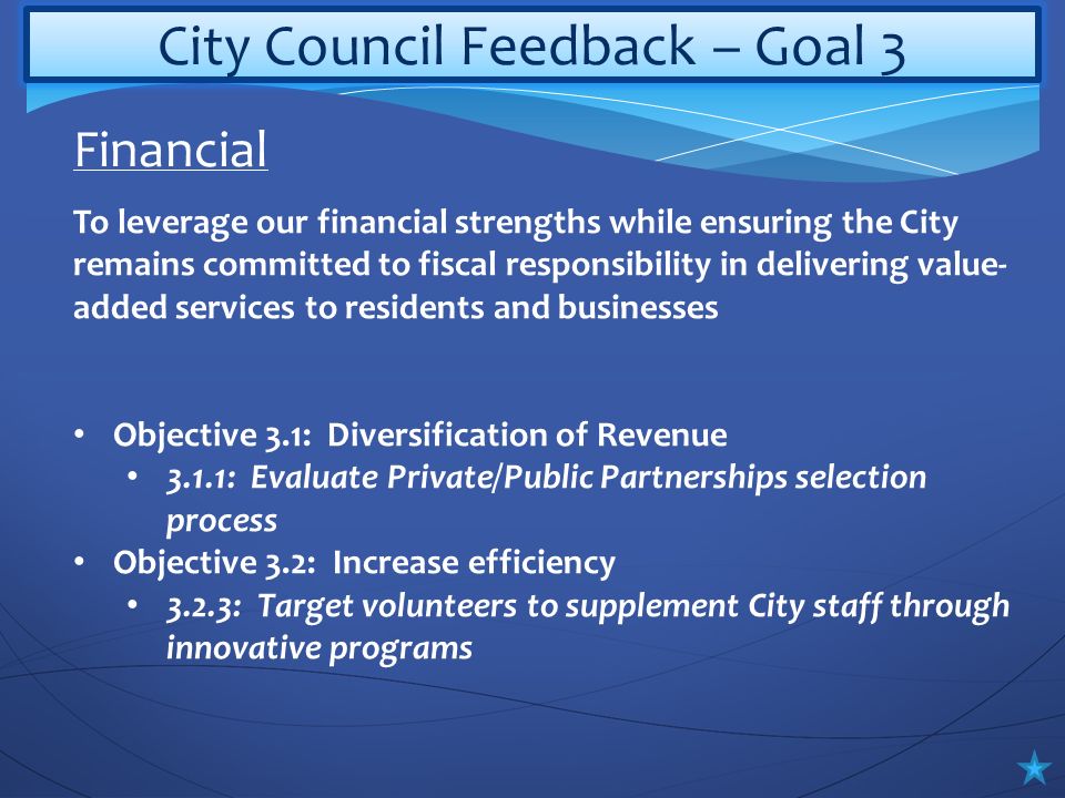 City Council Feedback – Goal 3 To leverage our financial strengths while ensuring the City remains committed to fiscal responsibility in delivering value- added services to residents and businesses Objective 3.1: Diversification of Revenue 3.1.1: Evaluate Private/Public Partnerships selection process Objective 3.2: Increase efficiency 3.2.3: Target volunteers to supplement City staff through innovative programs Financial