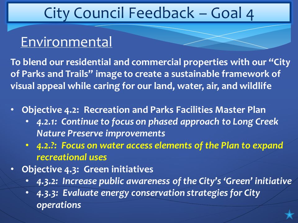 City Council Feedback – Goal 4 To blend our residential and commercial properties with our City of Parks and Trails image to create a sustainable framework of visual appeal while caring for our land, water, air, and wildlife Objective 4.2: Recreation and Parks Facilities Master Plan 4.2.1: Continue to focus on phased approach to Long Creek Nature Preserve improvements 4.2. : Focus on water access elements of the Plan to expand recreational uses Objective 4.3: Green initiatives 4.3.2: Increase public awareness of the City’s ‘Green’ initiative 4.3.3: Evaluate energy conservation strategies for City operations Environmental