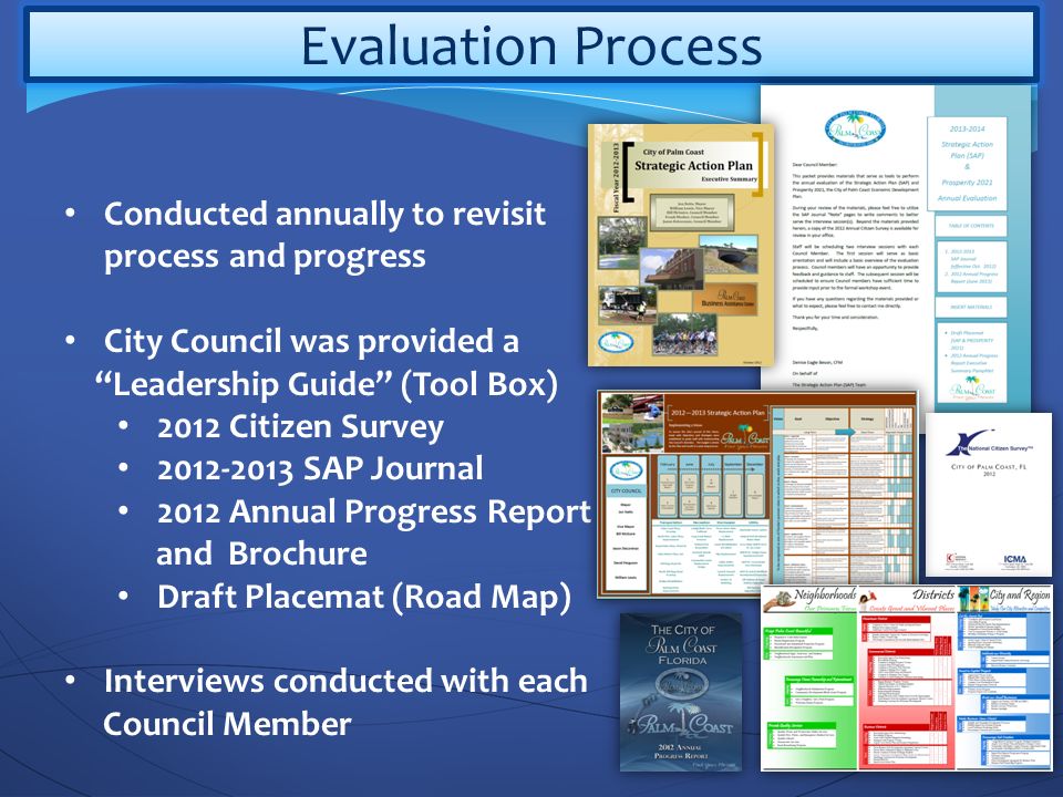 Evaluation Process Conducted annually to revisit process and progress City Council was provided a Leadership Guide (Tool Box) 2012 Citizen Survey SAP Journal 2012 Annual Progress Report and Brochure Draft Placemat (Road Map) Interviews conducted with each Council Member