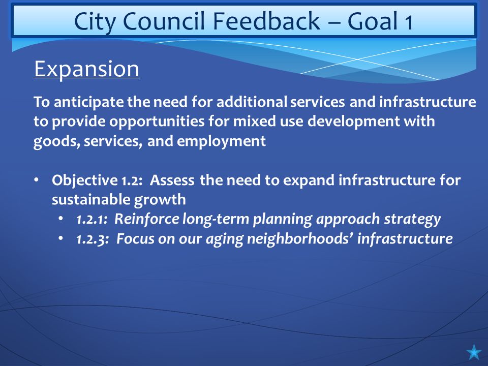 City Council Feedback – Goal 1 To anticipate the need for additional services and infrastructure to provide opportunities for mixed use development with goods, services, and employment Objective 1.2: Assess the need to expand infrastructure for sustainable growth 1.2.1: Reinforce long-term planning approach strategy 1.2.3: Focus on our aging neighborhoods’ infrastructure Expansion