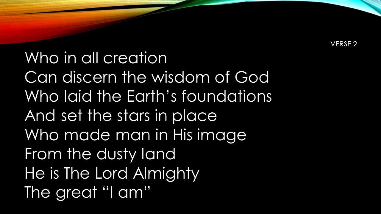 VERSE 2 Who in all creation Can discern the wisdom of God Who laid the Earth’s foundations And set the stars in place Who made man in His image From the dusty land He is The Lord Almighty The great I am