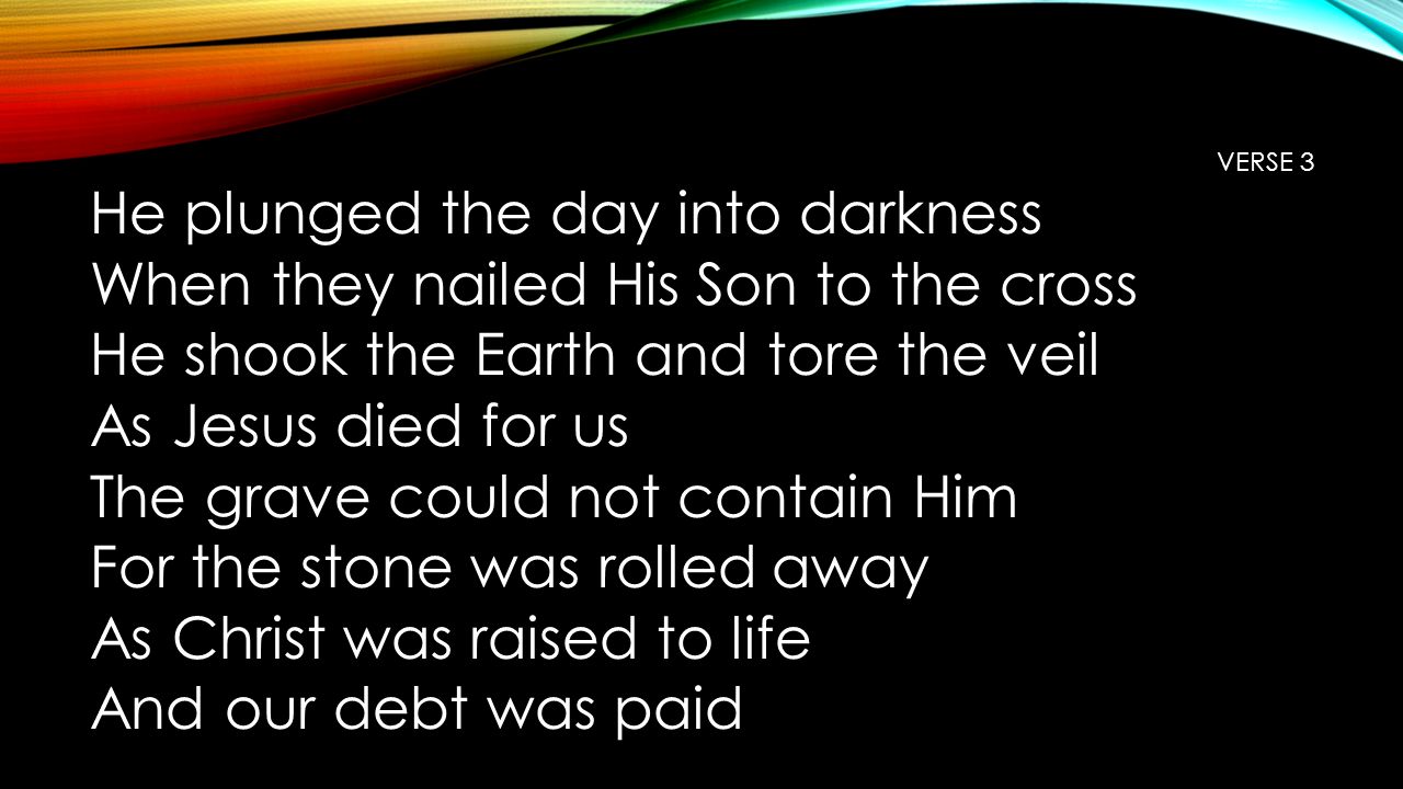 VERSE 3 He plunged the day into darkness When they nailed His Son to the cross He shook the Earth and tore the veil As Jesus died for us The grave could not contain Him For the stone was rolled away As Christ was raised to life And our debt was paid