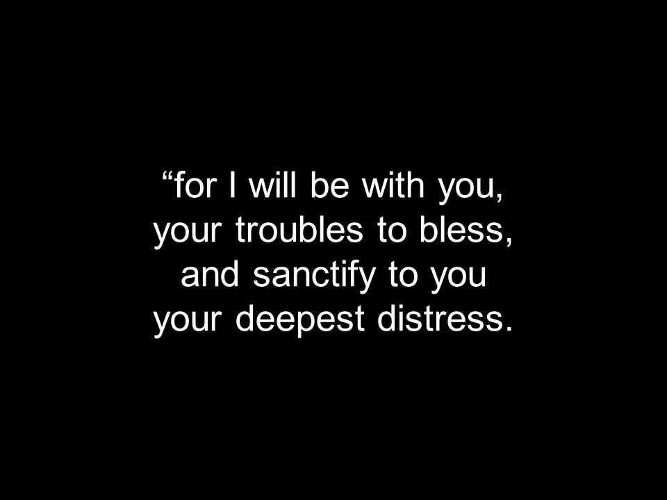 for I will be with you, your troubles to bless, and sanctify to you your deepest distress.