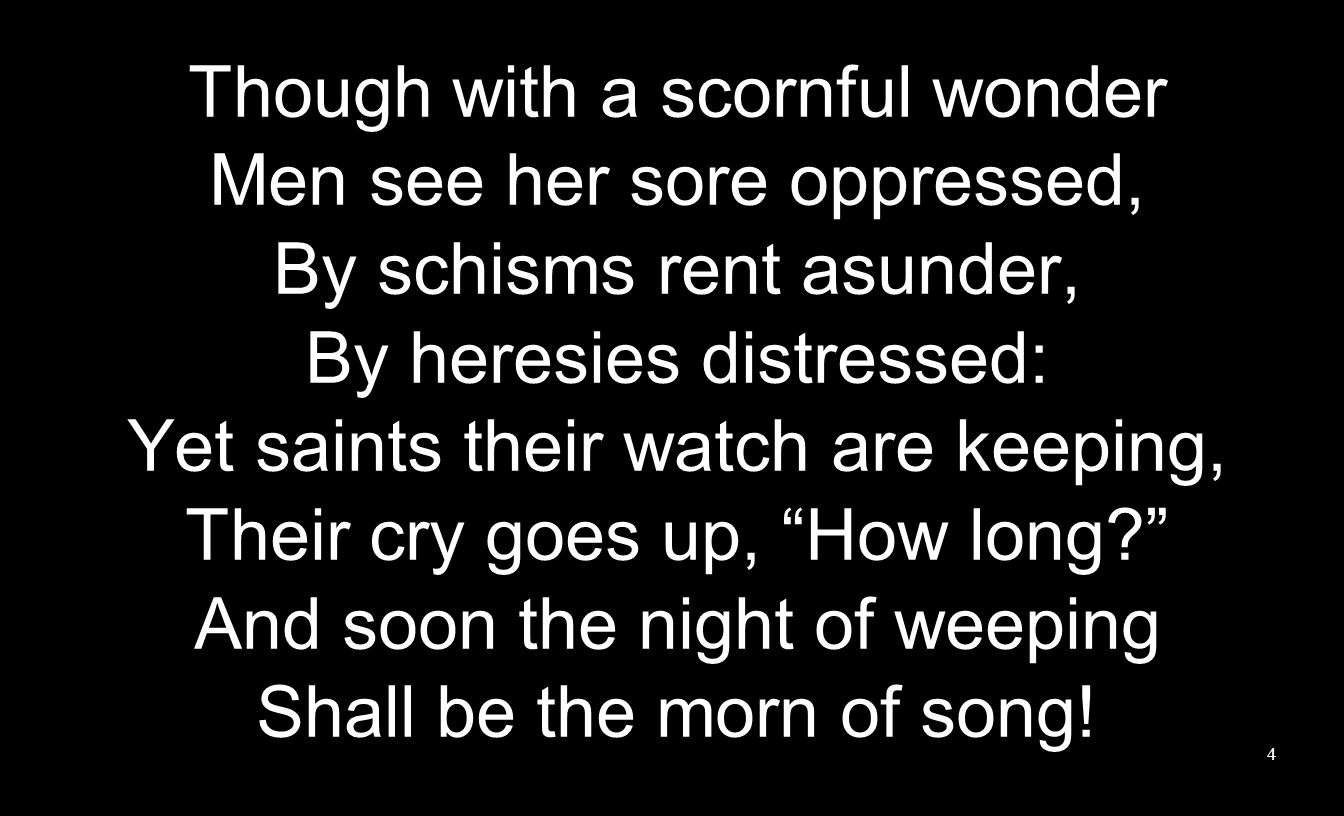 Though with a scornful wonder Men see her sore oppressed, By schisms rent asunder, By heresies distressed: Yet saints their watch are keeping, Their cry goes up, How long And soon the night of weeping Shall be the morn of song.