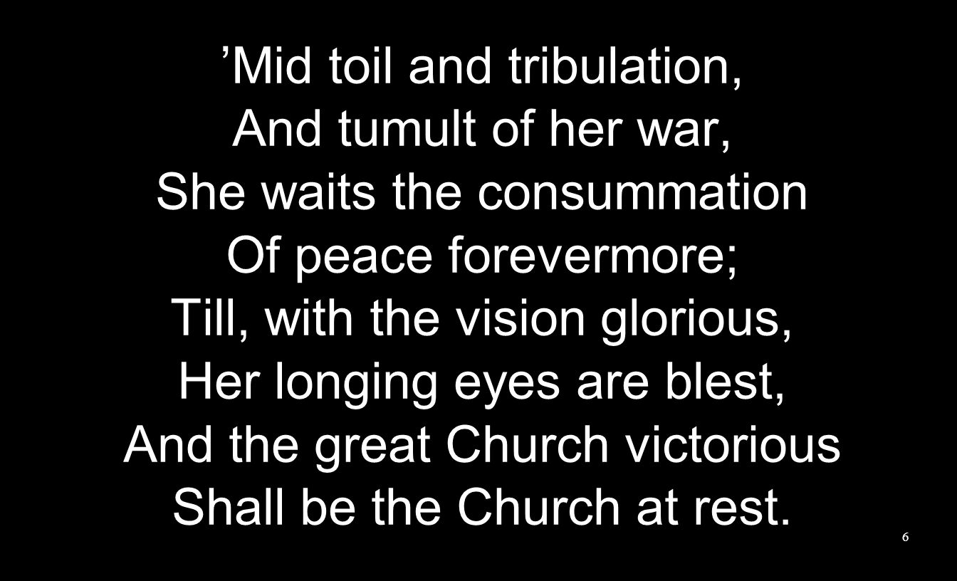 ’Mid toil and tribulation, And tumult of her war, She waits the consummation Of peace forevermore; Till, with the vision glorious, Her longing eyes are blest, And the great Church victorious Shall be the Church at rest.