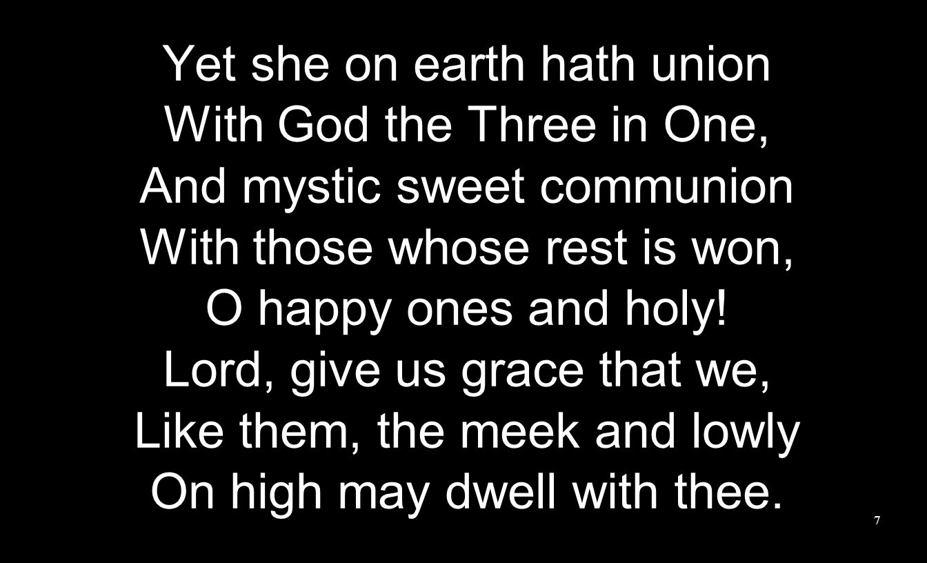 Yet she on earth hath union With God the Three in One, And mystic sweet communion With those whose rest is won, O happy ones and holy.