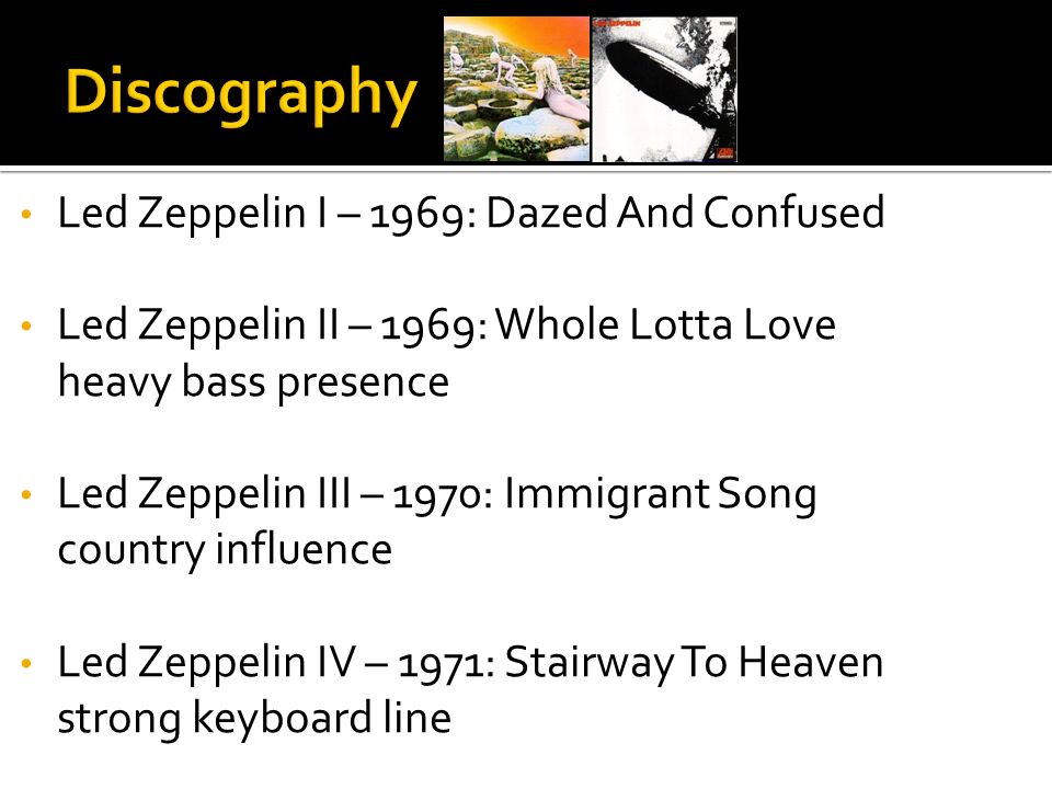 Led Zeppelin I – 1969: Dazed And Confused Led Zeppelin II – 1969: Whole Lotta Love heavy bass presence Led Zeppelin III – 1970: Immigrant Song country influence Led Zeppelin IV – 1971: Stairway To Heaven strong keyboard line