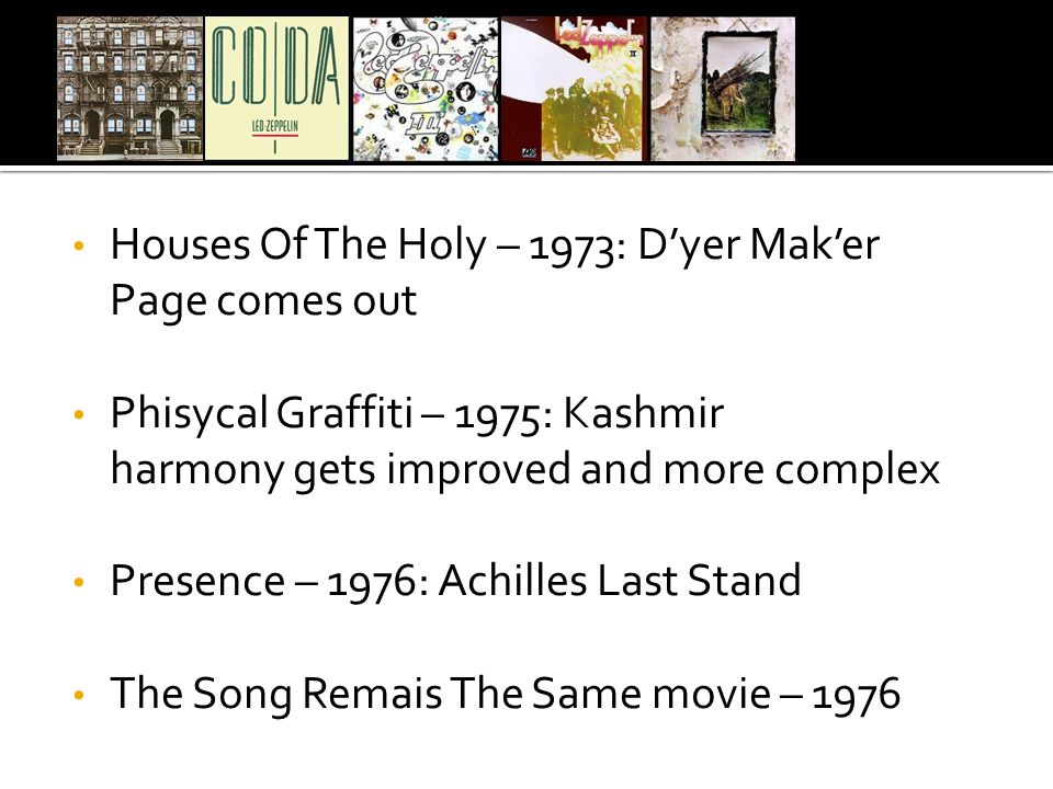 Houses Of The Holy – 1973: D’yer Mak’er Page comes out Phisycal Graffiti – 1975: Kashmir harmony gets improved and more complex Presence – 1976: Achilles Last Stand The Song Remais The Same movie – 1976