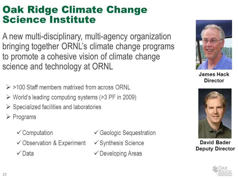 23 Oak Ridge Climate Change Science Institute A new multi-disciplinary, multi-agency organization bringing together ORNL’s climate change programs to promote a cohesive vision of climate change science and technology at ORNL  >100 Staff members matrixed from across ORNL  World’s leading computing systems (>3 PF in 2009)  Specialized facilities and laboratories  Programs James Hack Director David Bader Deputy Director Computation Geologic Sequestration Observation & Experiment Synthesis Science Data Developing Areas