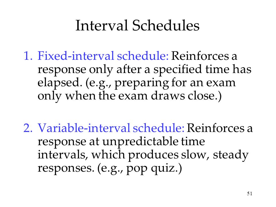 51 Interval Schedules 1.Fixed-interval schedule: Reinforces a response only after a specified time has elapsed.