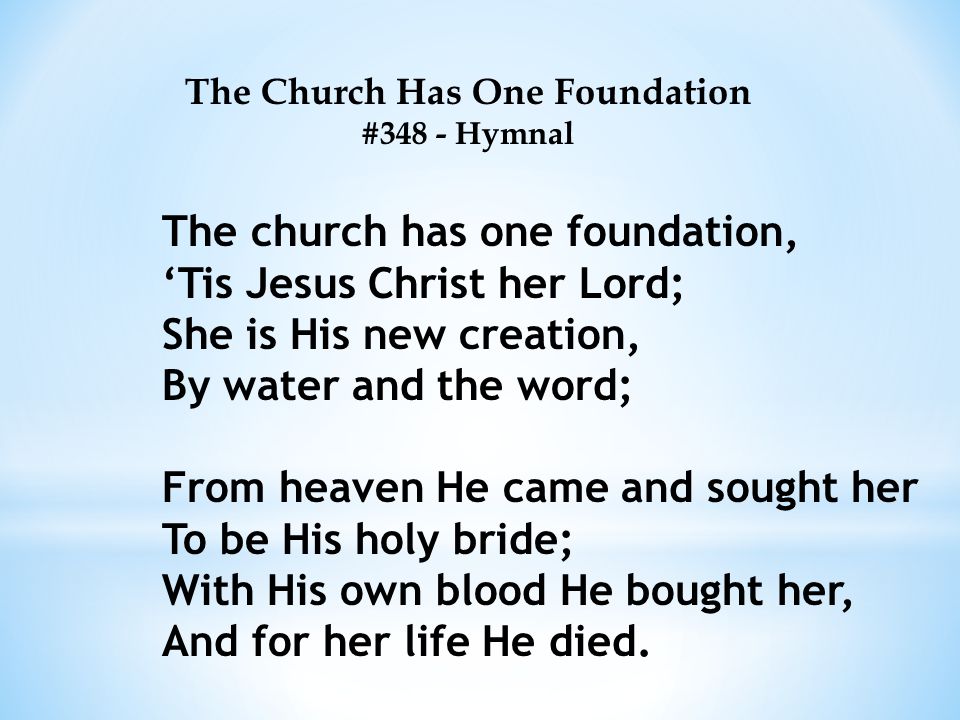 The Church Has One Foundation #348 - Hymnal The church has one foundation, ‘Tis Jesus Christ her Lord; She is His new creation, By water and the word; From heaven He came and sought her To be His holy bride; With His own blood He bought her, And for her life He died.