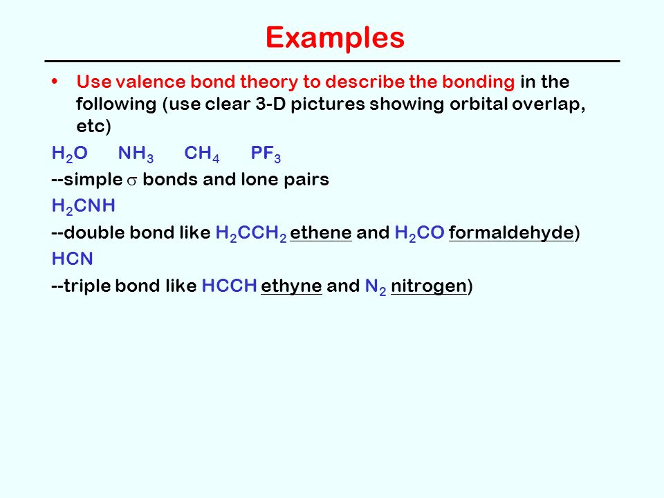 Examples Use valence bond theory to describe the bonding in the following (use clear 3-D pictures showing orbital overlap, etc) H 2 ONH 3 CH 4 PF 3 --simple  bonds and lone pairs H 2 CNH --double bond like H 2 CCH 2 ethene and H 2 CO formaldehyde) HCN --triple bond like HCCH ethyne and N 2 nitrogen)
