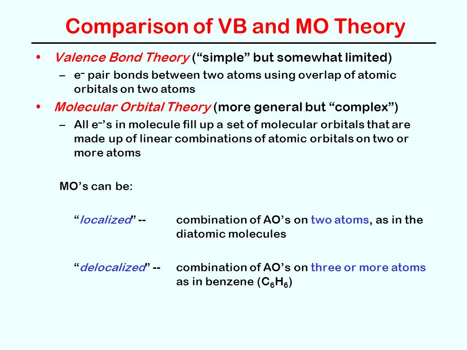 Comparison of VB and MO Theory Valence Bond Theory ( simple but somewhat limited) –e – pair bonds between two atoms using overlap of atomic orbitals on two atoms Molecular Orbital Theory (more general but complex ) –All e – ’s in molecule fill up a set of molecular orbitals that are made up of linear combinations of atomic orbitals on two or more atoms MO’s can be: localized -- combination of AO’s on two atoms, as in the diatomic molecules delocalized -- combination of AO’s on three or more atoms as in benzene (C 6 H 6 )