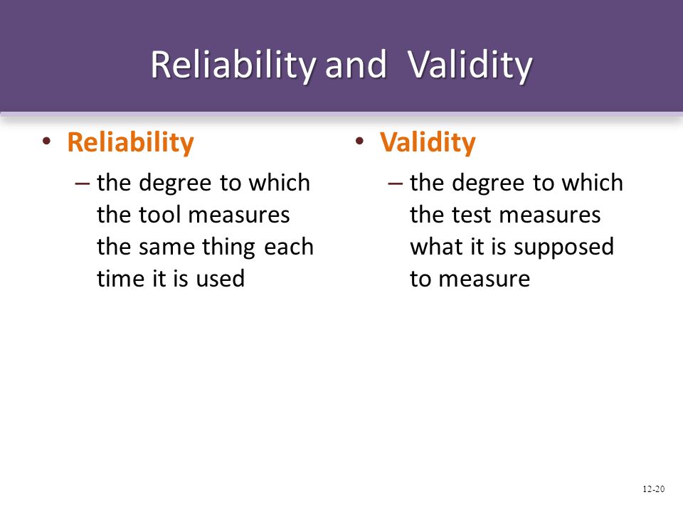Reliability and Validity Reliability – the degree to which the tool measures the same thing each time it is used Validity – the degree to which the test measures what it is supposed to measure 12-20