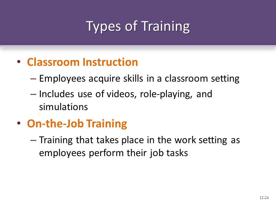 Types of Training Classroom Instruction – Employees acquire skills in a classroom setting – Includes use of videos, role-playing, and simulations On-the-Job Training – Training that takes place in the work setting as employees perform their job tasks 12-24