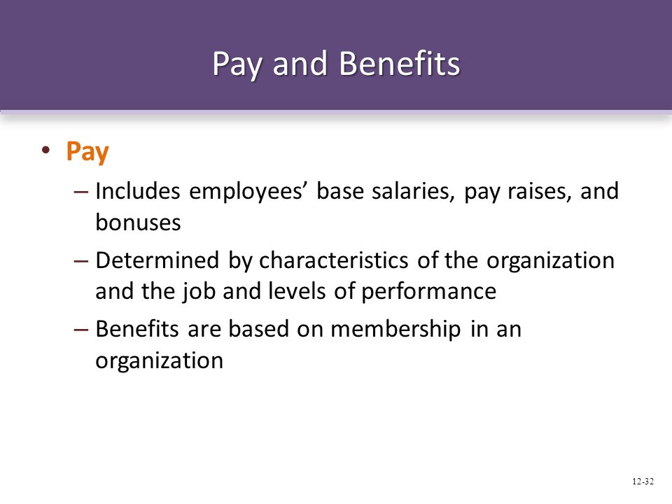 Pay and Benefits Pay – Includes employees’ base salaries, pay raises, and bonuses – Determined by characteristics of the organization and the job and levels of performance – Benefits are based on membership in an organization 12-32