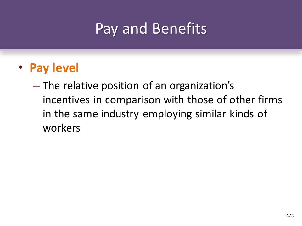 Pay and Benefits Pay level – The relative position of an organization’s incentives in comparison with those of other firms in the same industry employing similar kinds of workers 12-33